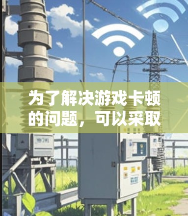 为了解决游戏卡顿的问题,可以采取以下步骤 为了解决游戏卡顿的问题,可以采取以下步骤