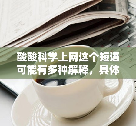 酸酸科学上网这个短语可能有多种解释,具体含义取决于上下文。以下是一些可能的解释和应用场景 酸酸科学上网这个短语可能有多种解释,具体含义取决于上下文。以下是一些可能的解释和应用场景