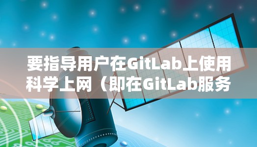 要指导用户在GitLab上使用科学上网(即在GitLab服务器上运行GitLab文档和代码)以下是一些步骤和建议 要指导用户在GitLab上使用科学上网(即在GitLab服务器上运行GitLab文档和代码)以下是一些步骤和建议