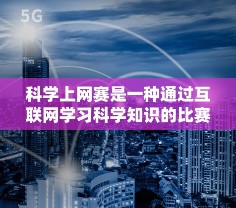 科学上网赛是一种通过互联网学习科学知识的比赛,旨在提高学生的学习兴趣和技能。以下是对科学上网赛的详细介绍 科学上网赛是一种通过互联网学习科学知识的比赛,旨在提高学生的学习兴趣和技能。以下是对科学上网赛的详细介绍