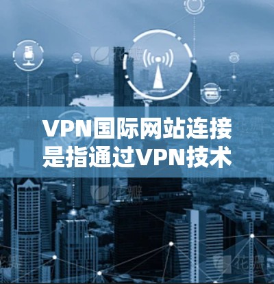 VPN国际网站连接是指通过VPN技术，实现国内用户与国际用户的网络通信。这需要国际认证的VPN服务，如国际数据传输（IPDT）国际网络接口（IPN）和国际数据流（IPDF）等