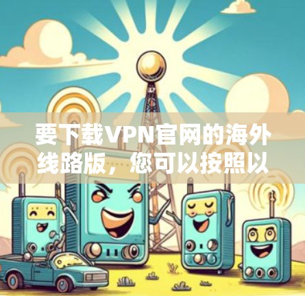 要下载VPN官网的海外线路版,您可以按照以下步骤操作 要下载VPN官网的海外线路版,您可以按照以下步骤操作