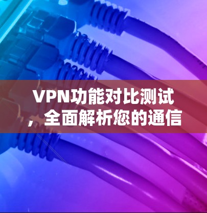 VPN功能对比测试,全面解析您的通信保障 VPN功能对比测试,全面解析您的通信保障