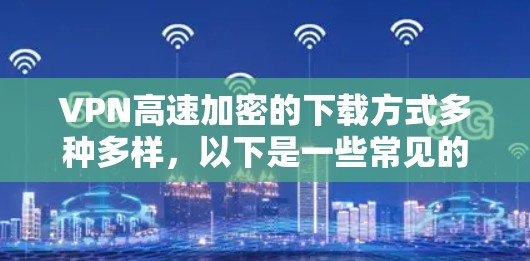 VPN高速加密的下载方式多种多样，以下是一些常见的下载途径和建议