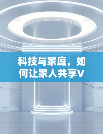科技与家庭,如何让家人共享VPN中的美好画面 科技与家庭,如何让家人共享VPN中的美好画面