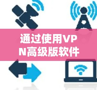 通过使用VPN高级版软件，您可以轻松访问网络，无需打开浏览器或手机，直接在设备上进行远程访问。以下是一些使用VPN高级版软件的步骤和注意事项