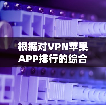 根据对VPN苹果APP排行的综合分析,以下是经过评估后的主要排名 根据对VPN苹果APP排行的综合分析,以下是经过评估后的主要排名