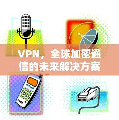 VPN,全球加密通信的未来解决方案 VPN,全球加密通信的未来解决方案