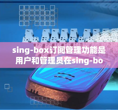 sing-box订阅管理功能是用户和管理员在sing-box中管理订阅数据的重要部分，主要包括以下几个方面