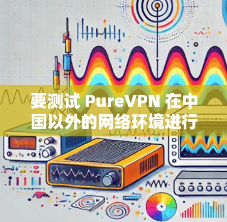 要测试 PureVPN 在中国以外的网络环境进行海外访问，您可以按照以下步骤操作