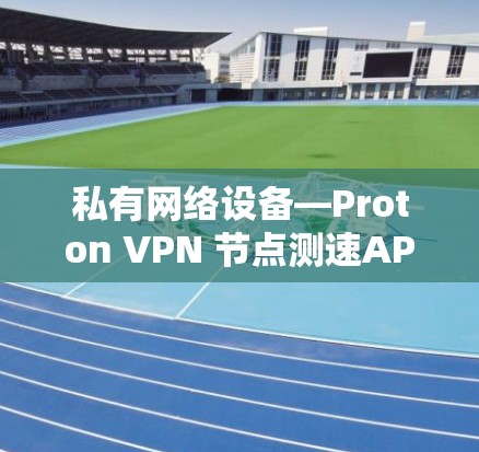 私有网络设备—Proton VPN 节点测速APP的通信工程师视角 私有网络设备—Proton VPN 节点测速APP的通信工程师视角