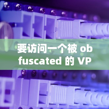 要访问一个被 obfuscated 的 VPN 网站并下载高速VPN软件，首先需要确保你的设备具备必要的安全和隐私保护功能。以下是一个详细的步骤指南